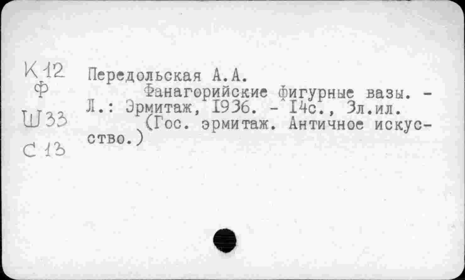 ﻿К 42 Ф
ШЗЗ
С 1Ъ
Передольская А.А.
Фанагорийские фигурные вазы. -Л.: Эрмитаж, 1936. -14с., Зл.ил.
(Гос. эрмитаж. Античное искусство. )